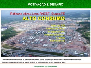 MOTIVAÇÃO & DESAFIO 
Refinaria Abreu Lima RNEST, Suape,PE 
AALLTTOO CCOONNSSUUMMOO 
Mais de 600 
milhões de litros 
de água só em 
limpeza de tubos, 
e testes 
hidrostáticos! 
O Comissionamento Sustentável foi premiado nos Estados Unidos, aprovado pela PETROBRÁS e está sendo apontado como a 
alternativa por excelência, capaz de reduzir em mais de 70% do consumo de água estimado na RNEST. 
Comissionamento com SSuusstteennttaabbiilliiddaaddee 
 