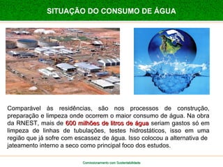 SITUAÇÃO DO CONSUMO DE ÁGUA 
Comparável às residências, são nos processos de construção, 
preparação e limpeza onde ocorrem o maior consumo de água. Na obra 
da RNEST, mais de 660000 mmiillhhõõeess ddee lliittrrooss ddee áágguuaa seriam gastos só em 
limpeza de linhas de tubulações, testes hidrostáticos, isso em uma 
região que já sofre com escassez de água. Isso colocou a alternativa de 
jateamento interno a seco como principal foco dos estudos. 
Comissionamento com SSuusstteennttaabbiilliiddaaddee 
 