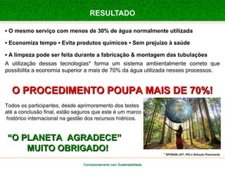 RESULTADO 
▪ O mesmo serviço com menos de 30% de água normalmente utilizada 
▪ Economiza tempo ▪ Evita produtos químicos ▪ Sem prejuízo à saúde 
▪ A limpeza pode ser feita durante a fabricação & montagem das tubulações 
A utilização dessas tecnologias* forma um sistema ambientalmente correto que 
possibilita a economia superior a mais de 70% da água utilizada nesses processos. 
OO PPRROOCCEEDDIIMMEENNTTOO PPOOUUPPAA MMAAIISS DDEE 7700%%!! 
Todos os participantes, desde aprimoramento dos testes 
até a conclusão final, estão seguros que este é um marco 
histórico internacional na gestão dos recursos hídricos. 
““OO PPLLAANNEETTAA AAGGRRAADDEECCEE”” 
MMUUIITTOO OOBBRRIIGGAADDOO!! 
Comissionamento com SSuusstteennttaabbiilliiddaaddee 
* SPONGE-JET, PIG e Solução Passivante 
 