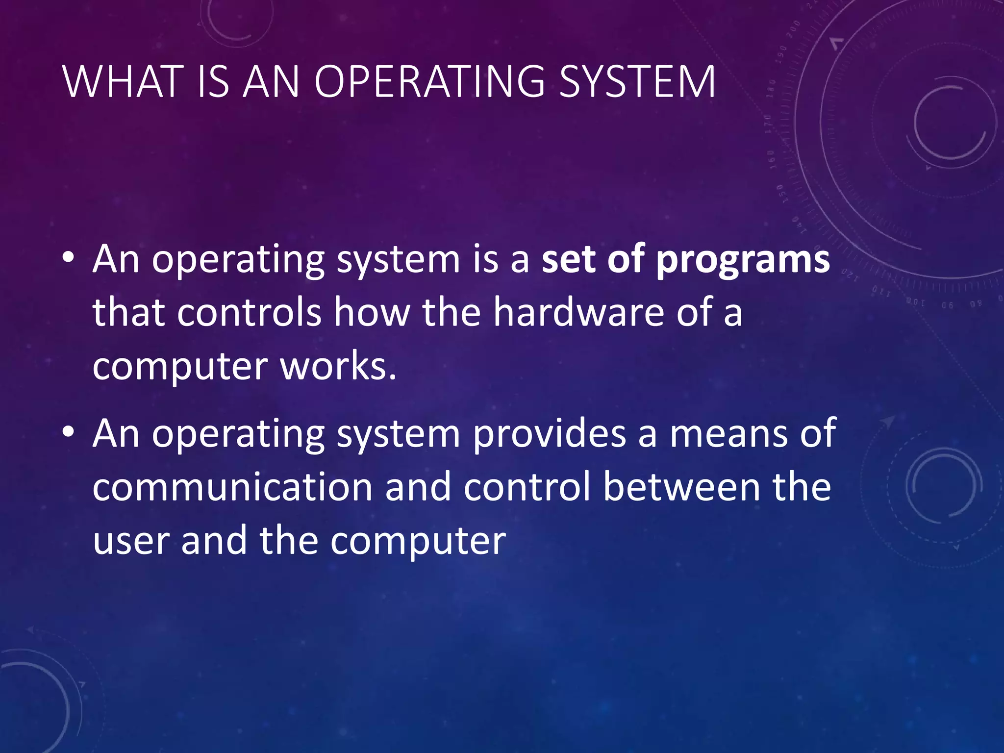 WHAT IS AN OPERATING SYSTEM
• An operating system is a set of programs
that controls how the hardware of a
computer works.
• An operating system provides a means of
communication and control between the
user and the computer
 