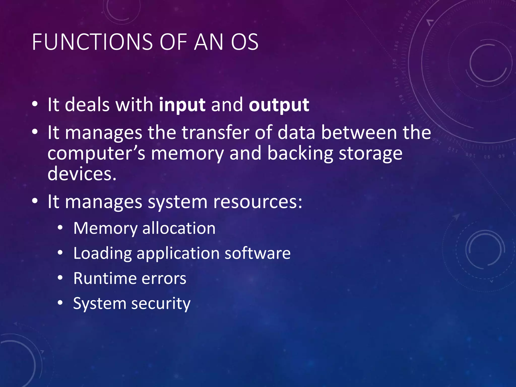 FUNCTIONS OF AN OS
• It deals with input and output
• It manages the transfer of data between the
computer’s memory and backing storage
devices.
• It manages system resources:
• Memory allocation
• Loading application software
• Runtime errors
• System security
 