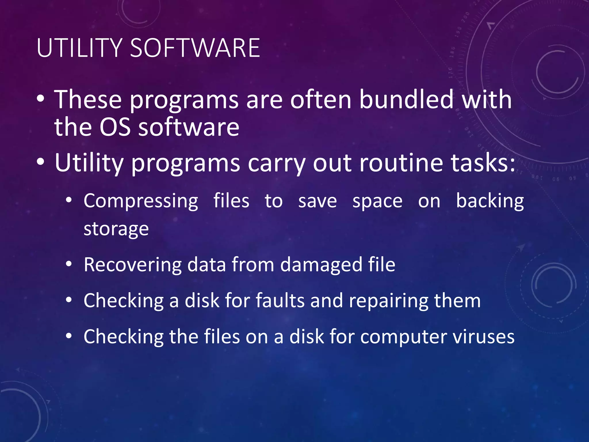 UTILITY SOFTWARE
• These programs are often bundled with
the OS software
• Utility programs carry out routine tasks:
• Compressing files to save space on backing
storage
• Recovering data from damaged file
• Checking a disk for faults and repairing them
• Checking the files on a disk for computer viruses
 