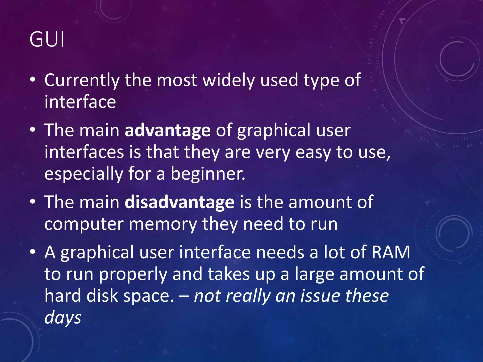GUI
• Currently the most widely used type of
interface
• The main advantage of graphical user
interfaces is that they are very easy to use,
especially for a beginner.
• The main disadvantage is the amount of
computer memory they need to run
• A graphical user interface needs a lot of RAM
to run properly and takes up a large amount of
hard disk space. – not really an issue these
days
 