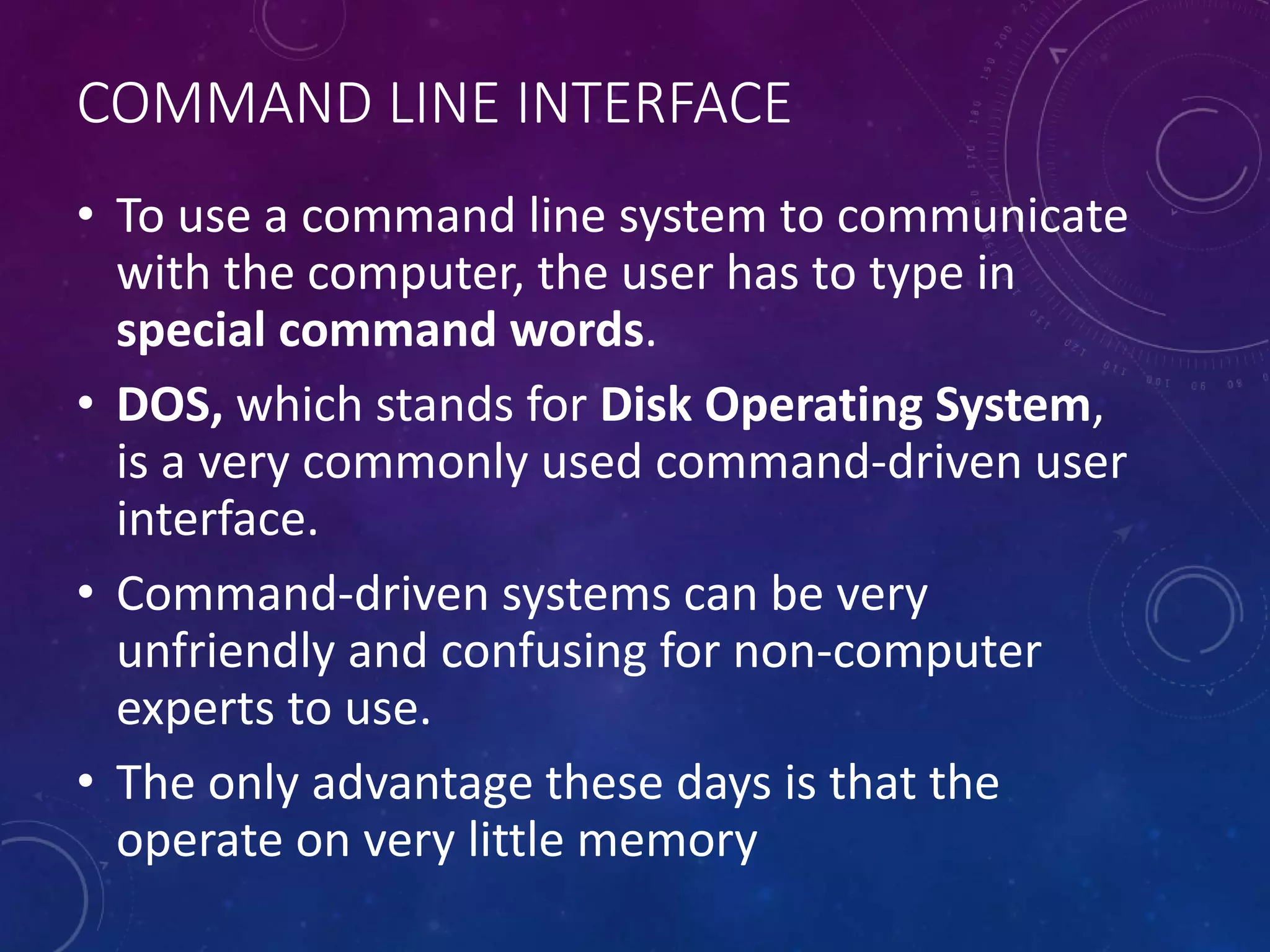 COMMAND LINE INTERFACE
• To use a command line system to communicate
with the computer, the user has to type in
special command words.
• DOS, which stands for Disk Operating System,
is a very commonly used command-driven user
interface.
• Command-driven systems can be very
unfriendly and confusing for non-computer
experts to use.
• The only advantage these days is that the
operate on very little memory
 