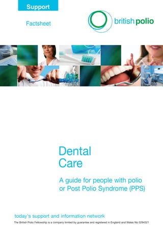 today's support and information network
Dental
Care
A guide for people with polio
or Post Polio Syndrome (PPS)
Factsheet
Support
today's support and information network
The British Polio Fellowship is a company limited by guarantee and registered in England and Wales No 5294321
DentalCare_FS 12/3/10 14:14 Page 1
 