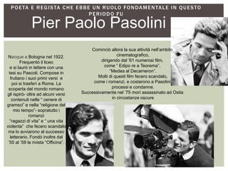 POETA E REGISTA CHE EBBE UN RUOLO FONDAMENTALE IN QUESTO
PERIODO FU
Pier Paolo Pasolini
Nacque a Bologna nel 1922.
Frequentò il liceo
e si laurò in lettere con una
tesi su Pascoli. Compose in
fruliano i suoi primi versi e
poi si trasferì a Roma. La
scoperta del mondo romano
gli ispirò- oltre ad alcuni versi
contenuti nelle “ cenere di
gramsci” e nella “religione del
mio tempo”- sopratutto i
romanzi
“ragazzi di vita” e “ una vita
violenta” che fecero scandalo
ma lo avviarono al successo
letterario. Fondò inoltre dal
’55 al ’59 la rivista “Officina”.
Cominciò allora la sua attività nell’ambito
cinematografico,
dirigendo dal ’61 numerosi film,
come “ Edipo re a Teorema”,
“Medea al Decameron”.
Molti di questi film fecero scandalo,
come i romanzi, e costarono a Pasolini
processi e condanne.
Successivamente nel ’75 morì assassinato ad Ostia
in circostanze oscure
 