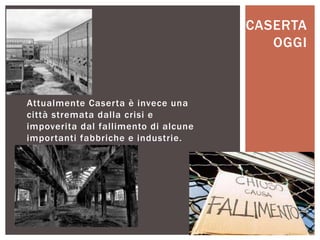 Attualmente Caserta è invece una
città stremata dalla crisi e
impoverita dal fallimento di alcune
importanti fabbriche e industrie.
CASERTA
OGGI
 