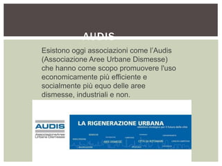 AUDIS
Esistono oggi associazioni come l’Audis
(Associazione Aree Urbane Dismesse)
che hanno come scopo promuovere l'uso
economicamente più efficiente e
socialmente più equo delle aree
dismesse, industriali e non.
 
