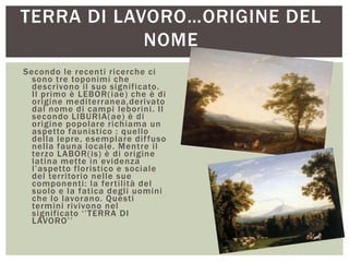 TERRA DI LAVORO…ORIGINE DEL
NOME
Secondo le recenti ricerche ci
sono tre toponimi che
descrivono il suo significato.
Il primo è LEBOR(iae) che è di
origine mediterranea,derivato
dal nome di campi leborini. Il
secondo LIBURIA(ae) è di
origine popolare richiama un
aspetto faunistico : quello
della lepre, esemplare diffuso
nella fauna locale. Mentre il
terzo LABOR(is) è di origine
latina mette in evidenza
l‟aspetto floristico e sociale
del territorio nelle sue
componenti: la fertilità del
suolo e la fatica degli uomini
che lo lavorano. Questi
termini rivivono nel
significato „‟TERRA DI
LAVORO‟‟
 