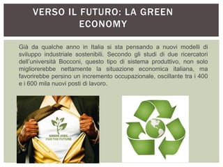 VERSO IL FUTURO: LA GREEN
ECONOMY
Già da qualche anno in Italia si sta pensando a nuovi modelli di
sviluppo industriale sostenibili. Secondo gli studi di due ricercatori
dell’università Bocconi, questo tipo di sistema produttivo, non solo
migliorerebbe nettamente la situazione economica italiana, ma
favorirebbe persino un incremento occupazionale, oscillante tra i 400
e i 600 mila nuovi posti di lavoro.
 