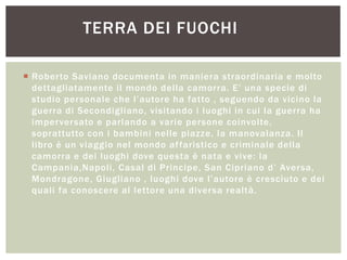  Roberto Saviano documenta in maniera straordinaria e molto
dettagliatamente il mondo della camorra. E‟ una specie di
studio personale che l‟autore ha fatto , seguendo da vicino la
guerra di Secondigliano, visitando i luoghi in cui la guerra ha
imperversato e parlando a varie persone coinvolte,
soprattutto con i bambini nelle piazze, la manovalanza. Il
libro è un viaggio nel mondo affaristico e criminale della
camorra e dei luoghi dove questa è nata e vive: la
Campania,Napoli, Casal di Principe, San Cipriano d‟ Aversa,
Mondragone, Giugliano , luoghi dove l‟autore è cresciuto e dei
quali fa conoscere al lettore una diversa realtà.
TERRA DEI FUOCHI
 