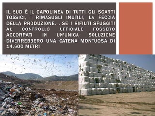 IL SUD È IL CAPOLINEA DI TUTTI GLI SCARTI
TOSSICI, I RIMASUGLI INUTILI, LA FECCIA
DELLA PRODUZIONE. . SE I RIFIUTI SFUGGITI
AL CONTROLLO UFFICIALE FOSSERO
ACCORPATI IN UN'UNICA SOLUZIONE
DIVERREBBERO UNA CATENA MONTUOSA DI
14.600 METRI
 