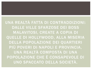 UNA REALTÀ FATTA DI CONTRADDIZIONI:
DALLE VILLE SFARZOSE DEI BOSS
MALAVITOSI, CREATE A COPIA DI
QUELLE DI HOLLYWOOD, ALLA MISERIA
DELLA POPOLAZIONE DEI QUARTIERI
PIÙ POVERI DI NAPOLI E PROVINCIA,
UNA REALTÀ COMPOSTA DI UNA
POPOLAZIONE CHE È CONSAPEVOLE DI
UNO SPACCATO DELLA SOCIETÀ.
 