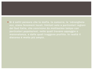 Si è soliti pensare che la mafia, la camorra, la „ndrangheta
ecc, siano fenomeni locali, limitati solo a particolari regioni
del Sud Italia, che convivono da moltissimo tempo con
particolari popolazioni, nelle quali trovano appoggio e
manovalanza, e dalle quali traggono profitto. In realtà il
discorso è molto più ampio.
 