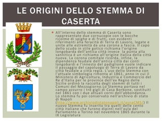  All’interno dello stemma di Caserta sono
rappresentate due cornucopie con le bocche
ricolme di spighe e di frutti, con evidenti
riferimenti alla feracità di Terra di Lavoro, legate e
unite alle estremità da una corona a fascia. Il capo
dello scudo in stile gotico richiama l'origine
longobarda dell'antica città invece la punta alla
sannitica è un richiamo all'origine italica della città
nuova. La corona comitale ricorda, infine, la
dipendenza feudale dell'antica città dai conti
longobardi e l'innesto del padiglione vuole indicare
il passaggio del capoluogo di Terra di Lavoro da
città feudale a città regia. L'uso dello Stemma con
l'attuale simbologia rimonta al 1861, anno in cui il
Ministero di Agricoltura, Industria e Commercio del
Re d'Italia per le province dell'ex Regno delle
Sicilie ordinò la raccolta degli stemmi di tutti i
Comuni del Mezzogiorno.Lo Stemma portava nel
campo azzurro i tre gigli di Casa Borbone, sostituiti
nel 1861 con i due attuali corni dell'abbondanza.
Lo stemma fu poi conservato nell’archivio di stato
di Napoli
(http://www.archiviodistatonapoli.it/asnaCMS/) Il
nuovo Stemma fu inserito tra quelli delle cento
città italiane che furono dipinti nell'aula del
Parlamento a Torino nel novembre 1865 durante la
IX Legislatura
LE ORIGINI DELLO STEMMA DI
CASERTA
 