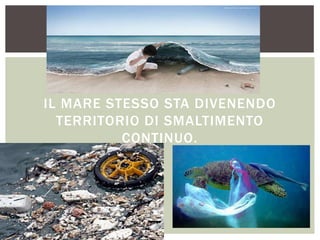 IL MARE STESSO STA DIVENENDO
TERRITORIO DI SMALTIMENTO
CONTINUO.
 