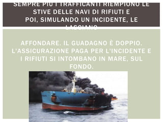 SEMPRE PIÙ I TRAFFICANTI RIEMPIONO LE
STIVE DELLE NAVI DI RIFIUTI E
POI, SIMULANDO UN INCIDENTE, LE
LASCIANO
AFFONDARE. IL GUADAGNO È DOPPIO.
L'ASSICURAZIONE PAGA PER L'INCIDENTE E
I RIFIUTI SI INTOMBANO IN MARE, SUL
FONDO.
 