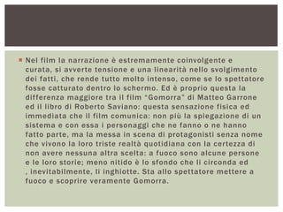  Nel film la narrazione è estremamente coinvolgente e
curata, si avverte tensione e una linearità nello svolgimento
dei fatti, che rende tutto molto intenso, come se lo spettatore
fosse catturato dentro lo schermo. Ed è proprio questa la
differenza maggiore tra il film “Gomorra” di Matteo Garrone
ed il libro di Roberto Saviano: questa sensazione fisica ed
immediata che il film comunica: non più la spiegazione di un
sistema e con essa i personaggi che ne fanno o ne hanno
fatto parte, ma la messa in scena di protagonisti senza nome
che vivono la loro triste realtà quotidiana con la certezza di
non avere nessuna altra scelta: a fuoco sono alcune persone
e le loro storie; meno nitido è lo sfondo che li circonda ed
, inevitabilmente, li inghiotte. Sta allo spettatore mettere a
fuoco e scoprire veramente Gomorra.
 
