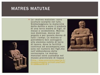  Le «matres matutae» sono
sculture scolpite nel tufo.
Simboleggiano la maternità
della donna e sono il simbolo
di una terra madre di figli, di
messi e vendemmie. Matres
non dominae, donne del
popolo e per questo donne di
tutti i tempi. Le matres si
potrebbero ben coniugare
allo stemma nobile di terra
di lavoro, dove la fertilità
continua ad accamparsi,non
solo nel numero dei figli,ma
nell‟abbondanza della
cornucopia. Le matres
matutae sono custodite nel
museo provinciale di Capua
(http://www.provincia.caserta.it/
museocampano/articoli.asp?catI
D=16&scatID=6 )
MATRES MATUTAE
 