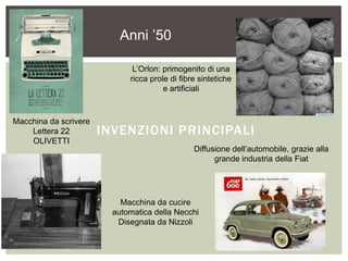 INVENZIONI PRINCIPALI
Macchina da scrivere
Lettera 22
OLIVETTI
L’Orlon: primogenito di una
ricca prole di fibre sintetiche
e artificiali
Anni ’50
Macchina da cucire
automatica della Necchi
Disegnata da Nizzoli
Diffusione dell’automobile, grazie alla
grande industria della Fiat
 
