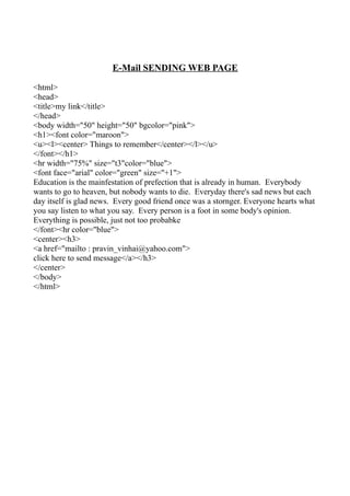 E-Mail SENDING WEB PAGE

<html>
<head>
<title>my link</title>
</head>
<body width="50" height="50" bgcolor="pink">
<h1><font color="maroon">
<u><l><center> Things to remember</center></l></u>
</font></h1>
<hr width="75%" size="t3"color="blue">
<font face="arial" color="green" size="+1">
Education is the mainfestation of prefection that is already in human. Everybody
wants to go to heaven, but nobody wants to die. Everyday there's sad news but each
day itself is glad news. Every good friend once was a stornger. Everyone hearts what
you say listen to what you say. Every person is a foot in some body's opinion.
Everything is possible, just not too probabke
</font><hr color="blue">
<center><h3>
<a href="mailto : pravin_vinhai@yahoo.com">
click here to send message</a></h3>
</center>
</body>
</html>
 
