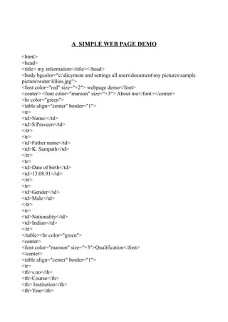 A SIMPLE WEB PAGE DEMO

<html>
<head>
<title> my information</title></head>
<body bgcolor="c:dicyment and settings all usersdocumentmy picturessample
picturewater lillies.jpg">
<font color="red" size="+2"> webpage demo</font>
<center> <font color="maroon" size="+3"> About me</font></center>
<hr color="green">
<table align="center" border="1">
<tr>
<td>Name:</td>
<td>S.Praveen</td>
</tr>
<tr>
<td>Father name</td>
<td>K. Sampath</td>
</tr>
<tr>
<td>Date of birth</td>
<td>13.08.91</td>
</tr>
<tr>
<td>Gender</td>
<td>Male</td>
</tr>
<tr>
<td>Nationality</td>
<td>Indian</td>
</tr>
</table><hr color="green">
<center>
<font color="maroon" size="+3">Qualification</font>
</center>
<table align="center" border="1">
<tr>
<th>s.no</th>
<th>Course</th>
<th> Institution</th>
<th>Year</th>
 
