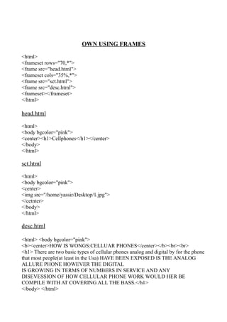 OWN USING FRAMES

<html>
<frameset rows="70,*">
<frame src="head.html">
<frameset cols="35%,*">
<frame src="sct.html">
<frame src="desc.html">
<frameset></frameset>
</html>

head.html

<html>
<body bgcolor="pink">
<center><h1>Cellphones</h1></center>
</body>
</html>

sct.html

<html>
<body bgcolor="pink">
<center>
<img src="/home/yassir/Desktop/1.jpg">
</cetnter>
</body>
</html>

desc.html

<html> <body bgcolor="pink">
<b><center>HOW IS WONGS:CELLUAR PHONES</center></b><br><br>
<h1> There are two basic types of cellular phones analog and digital by for the phone
that most people(at least in the Usa) HAVE BEEN EXPOSED IS THE ANALOG
ALLURE PHONE HOWEVER THE DIGITAL
IS GROWING IN TERMS OF NUMBERS IN SERVICE AND ANY
DISEVESSION OF HOW CELLULAR PHONE WORK WOULD HER BE
COMPILE WITH AT COVERING ALL THE BASS.</h1>
</body> </html>
 