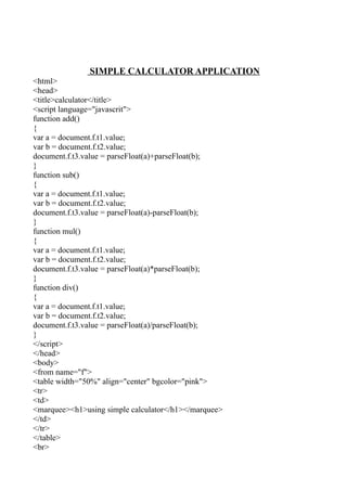 SIMPLE CALCULATOR APPLICATION
<html>
<head>
<title>calculator</title>
<script language="javascrit">
function add()
{
var a = document.f.t1.value;
var b = document.f.t2.value;
document.f.t3.value = parseFloat(a)+parseFloat(b);
}
function sub()
{
var a = document.f.t1.value;
var b = document.f.t2.value;
document.f.t3.value = parseFloat(a)-parseFloat(b);
}
function mul()
{
var a = document.f.t1.value;
var b = document.f.t2.value;
document.f.t3.value = parseFloat(a)*parseFloat(b);
}
function div()
{
var a = document.f.t1.value;
var b = document.f.t2.value;
document.f.t3.value = parseFloat(a)/parseFloat(b);
}
</script>
</head>
<body>
<from name="f">
<table width="50%" align="center" bgcolor="pink">
<tr>
<td>
<marquee><h1>using simple calculator</h1></marquee>
</td>
</tr>
</table>
<br>
 