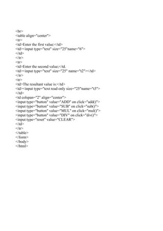 <br>
<table align="center">
<tr>
<td>Enter the first value:</td>
<td><input type="text" size="25"name="6">
</td>
</tr>
<tr>
<td>Enter the second value;</td.
<td><input type="text" size="25" name="t2"></td>
</tr>
<tr>
<td>The resultant value is:</td>
<td><input type="text read only size="25"name="t3">
</td>
<td colspan="2" align="center">
<input type="button" value="ADD" on click="add()">
<input type="button" value="SUB" on click="sub()">
<input type="button" value="MUL" on click="mul()">
<input type="button" value="DIV" on click="div()">
<input type="reset" value="CLEAR">
</td>
</tr>
</table>
</form>
</body>
</html>
 