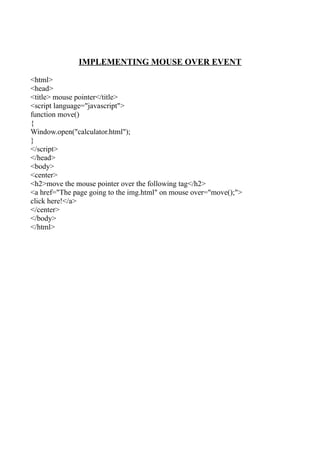 IMPLEMENTING MOUSE OVER EVENT

<html>
<head>
<title> mouse pointer</title>
<script language="javascript">
function move()
{
Window.open("calculator.html");
}
</script>
</head>
<body>
<center>
<h2>move the mouse pointer over the following tag</h2>
<a href="The page going to the img.html" on mouse over="move();">
click here!</a>
</center>
</body>
</html>
 