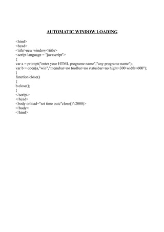 AUTOMATIC WINDOW LOADING

<html>
<head>
<title>new window</title>
<script language = "javascript">
{
var a = prompt("enter your HTML programe name","any programe name");
var b = open(a,"win","menubar=no toolbar=no statusbar=no hight=300 width=600");
}
function close()
{
b.close();
}
</script>
</head>
<body onload="set time outc"close()":2000)>
</body>
</html>
 