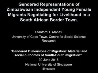 Gendered Representations of
Zimbabwean Independent Young Female
Migrants Negotiating for Livelihood in a
South African Border Town.
Stanford T. Mahati
University of Cape Town, Centre for Social Science
Research
“Gendered Dimensions of Migration: Material and
social outcomes of South-South migration”
30 June 2015
National University of Singapore
Singapore
 