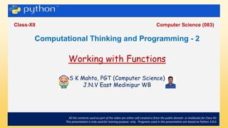 .
Class-XII Computer Science (083)
All the contents used as part of the slides are either self created or from the public domain or textbooks for Class XII.
This presentation is only used for leaning purpose only. Programs used in this presentation are based on Python 3.8.0.
Computational Thinking and Programming - 2
Working with Functions
S K Mahto, PGT (Computer Science)
J.N.V East Medinipur WB
 