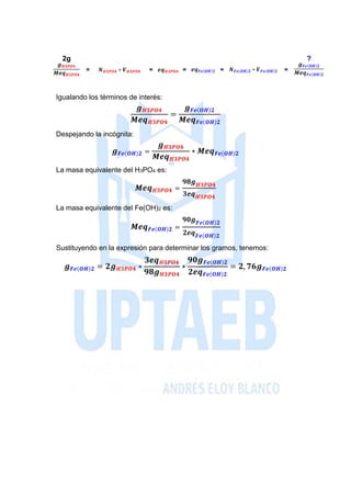 2g ?
𝒈 𝑯𝟑𝑷𝑶𝟒
𝑴𝒆𝒒 𝑯𝟑𝑷𝑶𝟒
= 𝑵 𝑯𝟑𝑷𝑶𝟒 ∗ 𝑽 𝑯𝟑𝑷𝑶𝟒 = 𝒆𝒒 𝑯𝟑𝑷𝑶𝟒 = 𝒆𝒒 𝑭𝒆(𝑶𝑯)𝟐 = 𝑵 𝑭𝒆(𝑶𝑯)𝟐 ∗ 𝑽 𝑭𝒆(𝑶𝑯)𝟐 =
𝒈 𝑭𝒆(𝑶𝑯)𝟐
𝑴𝒆𝒒 𝑭𝒆(𝑶𝑯)𝟐
Igualando los términos de interés:
𝒈 𝑯𝟑𝑷𝑶𝟒
𝑴𝒆𝒒 𝑯𝟑𝑷𝑶𝟒
=
𝒈 𝑭𝒆(𝑶𝑯)𝟐
𝑴𝒆𝒒 𝑭𝒆(𝑶𝑯)𝟐
Despejando la incógnita:
𝒈 𝑭𝒆(𝑶𝑯)𝟐 =
𝒈 𝑯𝟑𝑷𝑶𝟒
𝑴𝒆𝒒 𝑯𝟑𝑷𝑶𝟒
∗ 𝑴𝒆𝒒 𝑭𝒆(𝑶𝑯)𝟐
La masa equivalente del H3PO4 es:
𝑴𝒆𝒒 𝑯𝟑𝑷𝑶𝟒 =
𝟗𝟖𝒈 𝑯𝟑𝑷𝑶𝟒
𝟑𝒆𝒒 𝑯𝟑𝑷𝑶𝟒
La masa equivalente del Fe(OH)2 es:
𝑴𝒆𝒒 𝑭𝒆(𝑶𝑯)𝟐 =
𝟗𝟎𝒈 𝑭𝒆(𝑶𝑯)𝟐
𝟐𝒆𝒒 𝑭𝒆(𝑶𝑯)𝟐
Sustituyendo en la expresión para determinar los gramos, tenemos:
𝒈 𝑭𝒆(𝑶𝑯)𝟐 = 𝟐𝒈 𝑯𝟑𝑷𝑶𝟒 ∗
𝟑𝒆𝒒 𝑯𝟑𝑷𝑶𝟒
𝟗𝟖𝒈 𝑯𝟑𝑷𝑶𝟒
∗
𝟗𝟎𝒈 𝑭𝒆(𝑶𝑯)𝟐
𝟐𝒆𝒒 𝑭𝒆(𝑶𝑯)𝟐
= 𝟐, 𝟕𝟔𝒈 𝑭𝒆(𝑶𝑯)𝟐
 