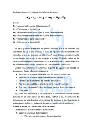 Sustituyendo en el principio de equivalencia, tenemos:
𝑵 𝑨 ∗ 𝑽 𝑨 = 𝒆𝒒 𝑨 = 𝒆𝒒 𝑩 = 𝑵 𝑩 ∗ 𝑽 𝑩
Donde:
NA = concentración normal de la disolución A
VA = Volumen de la disolución A
eqA = Equivalentes del analito A en el punto de equivalencia
eqB = Equivalentes del analito B en el punto de equivalencia
NB = Concentración de la disolución B
VB = Volumen de la disolución B
En esta igualdad matemática se puede observar que si se conocen los
volúmenes de A y B para alcanzar el punto de equivalencia y la concentración
normal de una de las especies o analitos (sea A o sea B) se puede determinar la
concentración normal de la otra especie o analito. El detalle radica en la
determinación del punto de equivalencia, y dependiendo de cómo se determine
es nombrada la titulación o valoración (es una manera de clasificarlas)
Existen varias maneras de determinar el punto de equivalencia basado en
propiedades físicas o fisicoquímicas como:
 Variación de la conductividad eléctrica del sistema o disolución
 Variación del potencial eléctrico del sistema o disolución
 Variación de la resistencia del sistema o disolución
 Aparición de un sólido en el sistema por la reacción química
 Aparición o desaparición de color de una especie dentro del sistema
 Entre otras.
Aquí sólo nos referiremos a las titulaciones o valoraciones donde ocurren
cambios en el color, como las ácido-base, REDOX y las de formación de
compuestos de coordinación (otra manera de clasificar a las titulaciones o
valoraciones: en función de la naturaleza de la reacción química utilizada)
Clasificación de las titulaciones o valoraciones
Las titulaciones o valoraciones se clasifican en:
1. Según la naturaleza de la reacción:
 Valoraciones ácido-base o de neutralización
 