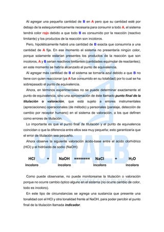 Al agregar una pequeña cantidad de B en A pero que su cantidad esté por
debajo de la estequiométricamente necesaria para consumir a todo A, el sistema
tendrá color rojo debido a que todo B es consumido por la reacción (reactivo
limitante) y los productos de la reacción son incoloros.
Pero, hipotéticamente habrá una cantidad de B exacta que consumiría a una
cantidad de A fija. En ese momento el sistema no presentaría ningún color,
porque solamente estarían presentes los productos de la reacción que son
incoloros, A y B serian reactivos limitantes (cantidades equimolar de reactantes);
en este momento se habría alcanzado el punto de equivalencia.
Al agregar más cantidad de B el sistema se tornaría azul debido a que B no
tiene con quien reaccionar (ya A fue consumido en su totalidad) por lo cual se ha
sobrepasado el punto de equivalencia.
Ahora, en términos experimentales no se puede determinar exactamente el
punto de equivalencia, sino una aproximación de éste llamado punto final de la
titulación o valoración, que está sujeto a errores instrumentales
(apreciaciones) operacionales (de método) y personales (paralaje, detección de
cambio por receptor humano) en el sistema de valoración, a los que definen
como errores de titulación.
Lo importante es que el punto final de titulación y el punto de equivalencia
coincidan o que la diferencia entre ellos sea muy pequeña; esto garantizaría que
el error de titulación sea pequeño.
Ahora observe la siguiente valoración ácido-base entre el ácido clorhídrico
(HCl) y el hidróxido de sodio (NaOH):
HCl + NaOH ======= NaCl + H2O
incoloro incoloro incoloro incoloro
Como puede observarse, no puede monitorearse la titulación o valoración
porque no ocurre cambio óptico alguno en el sistema (no ocurre cambio de color,
todo es incoloro).
En este tipo de circunstancias se agrega una sustancia que presente una
tonalidad con el HCl y otra tonalidad frente al NaOH, para poder percibir el punto
final de la titulación llamada indicador.
 