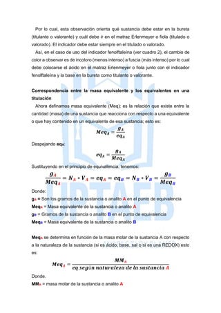 Por lo cual, esta observación orienta qué sustancia debe estar en la bureta
(titulante o valorante) y cuál debe ir en el matraz Erlenmeyer o fiola (titulado o
valorado). El indicador debe estar siempre en el titulado o valorado.
Así, en el caso de uso del indicador fenolftaleína (ver cuadro 2), el cambio de
color a observar es de incoloro (menos intenso) a fuscia (más intenso) por lo cual
debe colocarse el ácido en el matraz Erlenmeyer o fiola junto con el indicador
fenolftaleína y la base en la bureta como titulante o valorante.
Correspondencia entre la masa equivalente y los equivalentes en una
titulación
Ahora definamos masa equivalente (Meq): es la relación que existe entre la
cantidad (masa) de una sustancia que reacciona con respecto a una equivalente
o que hay contenido en un equivalente de esa sustancia; esto es:
𝑴𝒆𝒒 𝑨 =
𝒈 𝑨
𝒆𝒒 𝑨
Despejando eqA:
𝒆𝒒 𝑨 =
𝒈 𝑨
𝑴𝒆𝒒 𝑨
Sustituyendo en el principio de equivalencia, tenemos:
𝒈 𝑨
𝑴𝒆𝒒 𝑨
= 𝑵 𝑨 ∗ 𝑽 𝑨 = 𝒆𝒒 𝑨 = 𝒆𝒒 𝑩 = 𝑵 𝑩 ∗ 𝑽 𝑩 =
𝒈 𝑩
𝑴𝒆𝒒 𝑩
Donde:
gA = Son los gramos de la sustancia o analito A en el punto de equivalencia
MeqA = Masa equivalente de la sustancia o analito A
gB = Gramos de la sustancia o analito B en el punto de equivalencia
MeqB = Masa equivalente de la sustancia o analito B
MeqA se determina en función de la masa molar de la sustancia A con respecto
a la naturaleza de la sustancia (si es ácido, base, sal o si es una REDOX) esto
es:
𝑴𝒆𝒒 𝑨 =
𝑴𝑴 𝑨
𝒆𝒒 𝒔𝒆𝒈ú𝒏 𝒏𝒂𝒕𝒖𝒓𝒂𝒍𝒆𝒛𝒂 𝒅𝒆 𝒍𝒂 𝒔𝒖𝒔𝒕𝒂𝒏𝒄𝒊𝒂 𝑨
Donde.
MMA = masa molar de la sustancia o analito A
 