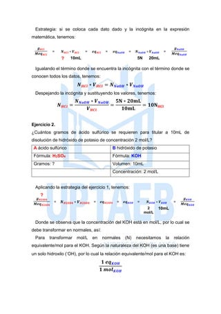 Estrategia: si se coloca cada dato dado y la incógnita en la expresión
matemática, tenemos:
𝒈 𝑯𝑪𝒍
𝑴𝒆𝒒 𝑯𝑪𝒍
= 𝑵 𝑯𝑪𝒍 ∗ 𝑽 𝑯𝑪𝒍 = 𝒆𝒒 𝑯𝑪𝒍 = 𝒆𝒒 𝑵𝒂𝑶𝑯 = 𝑵 𝑵𝒂𝑶𝑯 ∗ 𝑽 𝑵𝒂𝑶𝑯 =
𝒈 𝑵𝒂𝑶𝑯
𝑴𝒆𝒒 𝑵𝒂𝑶𝑯
? 10mL 5N 20mL
Igualando el término donde se encuentra la incógnita con el término donde se
conocen todos los datos, tenemos:
𝑵 𝑯𝑪𝒍 ∗ 𝑽 𝑯𝑪𝒍 = 𝑵 𝑵𝒂𝑶𝑯 ∗ 𝑽 𝑵𝒂𝑶𝑯
Despejando la incógnita y sustituyendo los valores, tenemos:
𝑵 𝑯𝑪𝒍 =
𝑵 𝑵𝒂𝑶𝑯 ∗ 𝑽 𝑵𝒂𝑶𝑯
𝑽 𝑯𝑪𝒍
=
𝟓𝐍 ∗ 𝟐𝟎𝐦𝐋
𝟏𝟎𝐦𝐋
= 𝟏𝟎𝐍 𝐇𝐂𝐥
Ejercicio 2.
¿Cuántos gramos de ácido sulfúrico se requieren para titular a 10mL de
disolución de hidróxido de potasio de concentración 2 mol/L?
A ácido sulfúrico B hidróxido de potasio
Fórmula: H2SO4 Fórmula: KOH
Gramos: ? Volumen: 10mL
Concentración: 2 mol/L
Aplicando la estrategia del ejercicio 1, tenemos:
?
𝒈 𝑯𝟐𝑺𝑶𝟒
𝑴𝒆𝒒 𝑯𝟐𝑺𝑶𝟒
= 𝑵 𝑯𝟐𝑺𝑶𝟒 ∗ 𝑽 𝑯𝟐𝑺𝑶𝟒 = 𝒆𝒒 𝑯𝟐𝑺𝑶𝟒 = 𝒆𝒒 𝑲𝑶𝑯 = 𝑵 𝑲𝑶𝑯 ∗ 𝑽 𝑲𝑶𝑯 =
𝒈 𝑲𝑶𝑯
𝑴𝒆𝒒 𝑲𝑶𝑯
2
mol/L
10mL
Donde se observa que la concentración del KOH está en mol/L, por lo cual se
debe transformar en normales, así:
Para transformar mol/L en normales (N) necesitamos la relación
equivalente/mol para el KOH. Según la naturaleza del KOH (es una base) tiene
un solo hidroxilo (-
OH), por lo cual la relación equivalente/mol para el KOH es:
𝟏 𝒆𝒒 𝑲𝑶𝑯
𝟏 𝒎𝒐𝒍 𝑲𝑶𝑯
 