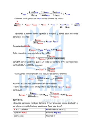 𝑵 𝑲𝑶𝑯 =
𝟐 𝒎𝒐𝒍 𝑲𝑶𝑯
𝟏𝑳 𝒅𝒊𝒔𝒐𝒍
∗
𝟏𝒆𝒒 𝑲𝑶𝑯
𝟏 𝒎𝒐𝒍 𝑲𝑶𝑯
=
𝟐 𝒆𝒒 𝑲𝑶𝑯
𝟏𝑳 𝒅𝒊𝒔𝒐𝒍
= 𝟐 𝑵 𝑲𝑶𝑯
Entonces sustituyendo los 2NKOH donde aparece los 2mol/L:
?
𝒈 𝑯𝟐𝑺𝑶𝟒
𝑴𝒆𝒒 𝑯𝟐𝑺𝑶𝟒
= 𝑵 𝑯𝟐𝑺𝑶𝟒 ∗ 𝑽 𝑯𝟐𝑺𝑶𝟒 = 𝒆𝒒 𝑯𝟐𝑺𝑶𝟒 = 𝒆𝒒 𝑲𝑶𝑯 = 𝑵 𝑲𝑶𝑯 ∗ 𝑽 𝑲𝑶𝑯 =
𝒈 𝑲𝑶𝑯
𝑴𝒆𝒒 𝑲𝑶𝑯
2 N 10mL
Igualando el término donde aparece la incógnita y donde están los datos
completos tenemos:
𝒈 𝑯𝟐𝑺𝑶𝟒
𝑴𝒆𝒒 𝑯𝟐𝑺𝑶𝟒
= 𝑵 𝑲𝑶𝑯 ∗ 𝑽 𝑲𝑶𝑯
Despejando gH2SO4:
𝒈 𝑯𝟐𝑺𝑶𝟒 = 𝑵 𝑲𝑶𝑯 ∗ 𝑽 𝑲𝑶𝑯 ∗ 𝑴𝒆𝒒 𝑯𝟐𝑺𝑶𝟒
Determinando la masa equivalente del H2SO4:
𝑴𝒆𝒒 𝑯𝟐𝑺𝑶𝟒 =
𝑴𝑴 𝑯𝟐𝑺𝑶𝟒
𝒆𝒒 𝑯𝟐𝑺𝑶𝟒(𝒔𝒆𝒈ú𝒏 𝒔𝒖 𝒏𝒂𝒕𝒖𝒓𝒂𝒍𝒆𝒛𝒂)
eqH2SO4 son 2eq debido a que es un ácido que contiene 2H+ y su masa molar
es 98gH2SO4/1molH2SO4, entonces:
𝑀𝑒𝑞 𝑯𝟐𝑺𝑶𝟒 =
98𝑔 𝑯𝟐𝑺𝑶𝟒
2𝑒𝑞 𝑯𝟐𝑺𝑶𝟒
Sustituyendo en la expresión para calcular los gramos, tenemos:
𝑔 𝐻2𝑆𝑂4 =
2𝑒𝑞 𝐾𝑂𝐻
1𝐿 𝑑𝑖𝑠𝑜𝑙
∗ 10𝑚𝐿 𝑑𝑖𝑠𝑜𝑙 ∗
98𝑔 𝐻2𝑆𝑂4
2𝑒𝑞 𝐻2𝑆𝑂4
1Ldisol = 1000mLdisol (consistencia en las unidades)
y como estamos basados en el punto de equivalencia eqKOH = eqH2SO4
por lo cual:
𝒈 𝑯𝟐𝑺𝑶𝟒 =
𝟐𝒆𝒒 𝑲𝑶𝑯
𝟏𝟎𝟎𝟎𝒎𝑳 𝒅𝒊𝒔𝒐𝒍
∗ 𝟏𝟎𝒎𝑳 𝒅𝒊𝒔𝒐𝒍 ∗
𝟗𝟖𝒈 𝑯𝟐𝑺𝑶𝟒
𝟐𝒆𝒒 𝑯𝟐𝑺𝑶𝟒
= 𝟎, 𝟗𝟖 𝒈 𝑯𝟐𝑺𝑶𝟒
Ejercicio 3.
¿Cuántos gramos de hidróxido de hierro (II) hay presentes en una disolución si
se valoran con ácido fosfórico gastándose 2g de este ácido?
A ácido fosfórico B hidróxido de hierro (II)
Fórmula: H3PO4 Fórmula: Fe(OH)2
Gramos: 2g Gramos. ?
 