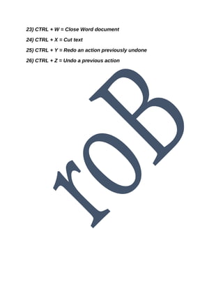 23) CTRL + W = Close Word document
24) CTRL + X = Cut text
25) CTRL + Y = Redo an action previously undone
26) CTRL + Z = Undo a previous action
 