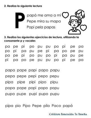 2. Realiza la siguiente lectura
papá me ama a mí
Pepe mira su mapa
Popi pela papas
3. Realiza los siguientes ejercicios de lectura, utilizando la
consonante p y vocales
papa pape papi papo papu
pepa pepe pepi pepo pepu
pipa pipe pipi pipo pipu
popa pope popi popo popu
pupa pupe pupi pupo pupu
pipa pio Pipo Pepe pila Paco papá
P
pa pe pi po pu pu po pi pe pa
po pi pa pu pe pi pa po pe pu
pa pe pi po pu po pi pa pu pe
pi pa po pe pu pu po pi pe pa
 