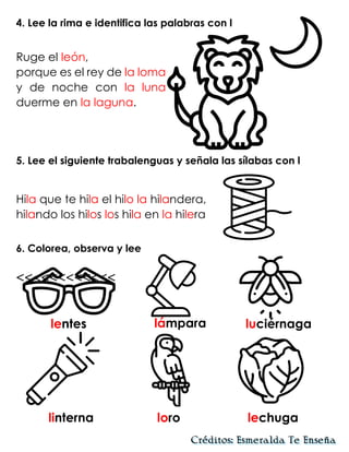 4. Lee la rima e identifica las palabras con l
Ruge el león,
porque es el rey de la loma
y de noche con la luna
duerme en la laguna.
5. Lee el siguiente trabalenguas y señala las sílabas con l
Hila que te hila el hilo la hilandera,
hilando los hilos los hila en la hilera
6. Colorea, observa y lee
<<<<<<<<<<<<
lentes lámpara luciérnaga
linterna loro lechuga
 