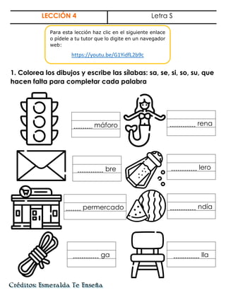 LECCIÓN 4 Letra S
1. Colorea los dibujos y escribe las sílabas: sa, se, si, so, su, que
hacen falta para completar cada palabra
máforo rena
bre lero
permercado ndía
ga lla
Para esta lección haz clic en el siguiente enlace
o pídele a tu tutor que lo digite en un navegador
web:
https://youtu.be/G1YidfL2b9c
 