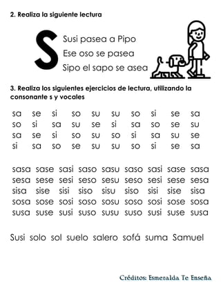 2. Realiza la siguiente lectura
Susi pasea a Pipo
Ese oso se pasea
Sipo el sapo se asea
3. Realiza los siguientes ejercicios de lectura, utilizando la
consonante s y vocales
Susi solo sol suelo salero sofá suma Samuel
S
sa se si so su su so si se sa
so si sa su se si sa so se su
sa se si so su so si sa su se
si sa so se su su so si se sa
sasa sase sasi saso sasu saso sasi sase sasa
sesa sese sesi seso sesu seso sesi sese sesa
sisa sise sisi siso sisu siso sisi sise sisa
sosa sose sosi soso sosu soso sosi sose sosa
susa suse susi suso susu suso susi suse susa
 