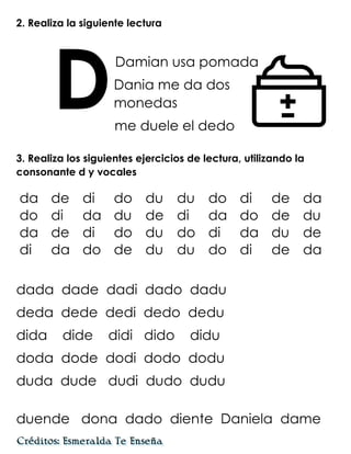2. Realiza la siguiente lectura
Damian usa pomada
Dania me da dos
monedas
me duele el dedo
3. Realiza los siguientes ejercicios de lectura, utilizando la
consonante d y vocales
dada dade dadi dado dadu
deda dede dedi dedo dedu
dida dide didi dido didu
doda dode dodi dodo dodu
duda dude dudi dudo dudu
duende dona dado diente Daniela dame
D
da de di do du du do di de da
do di da du de di da do de du
da de di do du do di da du de
di da do de du du do di de da
 