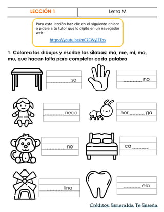 LECCIÓN 1 Letra M
1. Colorea los dibujos y escribe las sílabas: ma, me, mi, mo,
mu, que hacen falta para completar cada palabra
sa no
hor ga
no ca .
ñeca
lino
ela
Para esta lección haz clic en el siguiente enlace
o pídele a tu tutor que lo digite en un navegador
web:
https://youtu.be/mC7CWyl2Tbs
 