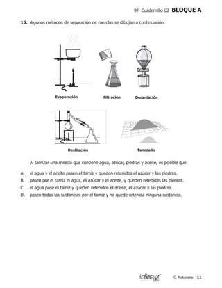 11C. Naturales
9º Cuadernillo C2 BLOQUE A
16.	 Algunos métodos de separación de mezclas se dibujan a continuación:
Evaporación Filtración Decantación
Destilación Tamizado
	 Al tamizar una mezcla que contiene agua, azúcar, piedras y aceite, es posible que
el agua y el aceite pasen el tamiz y queden retenidos el azúcar y las piedras.
pasen por el tamiz el agua, el azúcar y el aceite, y queden retenidas las piedras.
el agua pase el tamiz y queden retenidos el aceite, el azúcar y las piedras.
pasen todas las sustancias por el tamiz y no quede retenida ninguna sustancia.
A.
B.
C.
D.
 