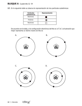 12 C. Naturales
BLOQUE A Cuadernillo C2 9º
17.	 En la siguiente tabla se observa la representación de tres partículas subatómicas:
	 De acuerdo con la tabla, si la configuración electrónica del litio es 1s2 2s1, la ilustración que
mejor representa un átomo neutro de litio es
Partículas
subatómicas
Representación
Electrones
Protones
Neutrones
A. B.
C. D.
 