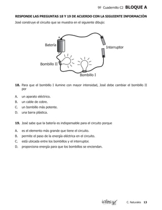 13C. Naturales
9º Cuadernillo C2 BLOQUE A
José construye el circuito que se muestra en el siguiente dibujo:
+
Batería
Interruptor
Bombillo I
Bombillo II
18. 	Para que el bombillo I ilumine con mayor intensidad, José debe cambiar el bombillo II
por
un aparato eléctrico.
un cable de cobre.
un bombillo más potente.
una barra plástica.
A.
B.
C.
D.
19.	 José sabe que la batería es indispensable para el circuito porque
es el elemento más grande que tiene el circuito.
permite el paso de la energía eléctrica en el circuito.
está ubicada entre los bombillos y el interruptor.
proporciona energía para que los bombillos se enciendan.
A.
B.
C.
D.
RESPONDE LAS PREGUNTAS 18 Y 19 DE ACUERDO CON LA SIGUIENTE INFORMACIÓN
 