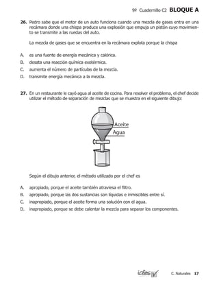 17C. Naturales
9º Cuadernillo C2 BLOQUE A
26.	 Pedro sabe que el motor de un auto funciona cuando una mezcla de gases entra en una
recámara donde una chispa produce una explosión que empuja un pistón cuyo movimien-
to se transmite a las ruedas del auto.
	 La mezcla de gases que se encuentra en la recámara explota porque la chispa
es una fuente de energía mecánica y calórica.
desata una reacción química exotérmica.
aumenta el número de partículas de la mezcla.
transmite energía mecánica a la mezcla.
A.
B.
C.
D.
27.	 En un restaurante le cayó agua al aceite de cocina. Para resolver el problema, el chef decide
utilizar el método de separación de mezclas que se muestra en el siguiente dibujo:
	 Según el dibujo anterior, el método utilizado por el chef es
apropiado, porque el aceite también atraviesa el filtro.
apropiado, porque las dos sustancias son líquidas e inmiscibles entre sí.
inapropiado, porque el aceite forma una solución con el agua.
inapropiado, porque se debe calentar la mezcla para separar los componentes.
A.
B.
C.
D.
 